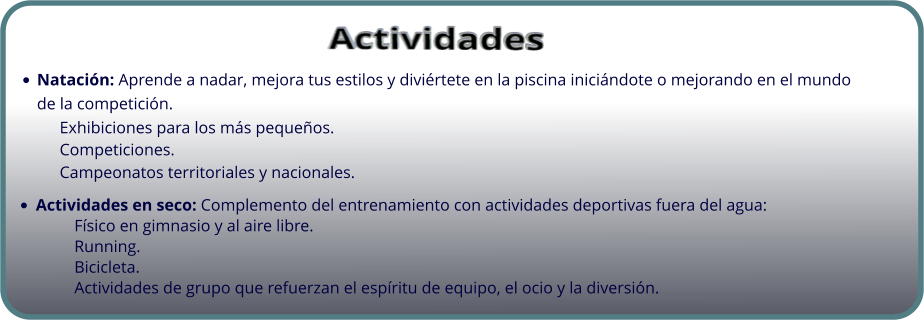 •	Natación: Aprende a nadar, mejora tus estilos y diviértete en la piscina iniciándote o mejorando en el mundo de la competición. 	Exhibiciones para los más pequeños. 	Competiciones. 	Campeonatos territoriales y nacionales. •	Actividades en seco: Complemento del entrenamiento con actividades deportivas fuera del agua:  Físico en gimnasio y al aire libre.  Running.  Bicicleta. Actividades de grupo que refuerzan el espíritu de equipo, el ocio y la diversión.   Actividades